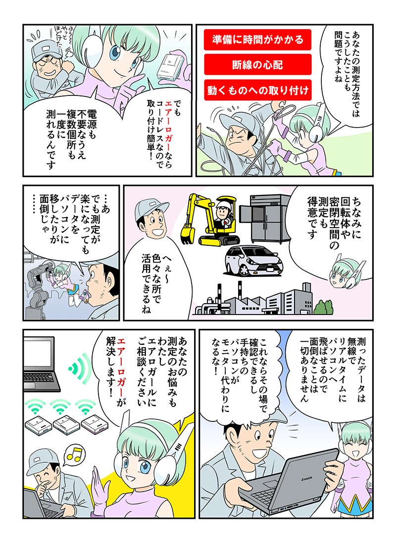 あなたの測定方法ではこうしたことも問題ですよね。でもエアーロガーならコードレスなので取り付け簡単！電源も不要なうえ、複数個所も一度に測れるんです。ちなみに回転体や密閉空間の測定も得意です。測ったデータは無線でリアルタイムにパソコンへ飛ばせるので、面倒なことは一切ありません。これならその場で確認できるし、手持ちのパソコンがモニター代わりになるな！あなたの測定のお悩みも、わたしエアロガールにご相談ください。エアーロガーが解決します！