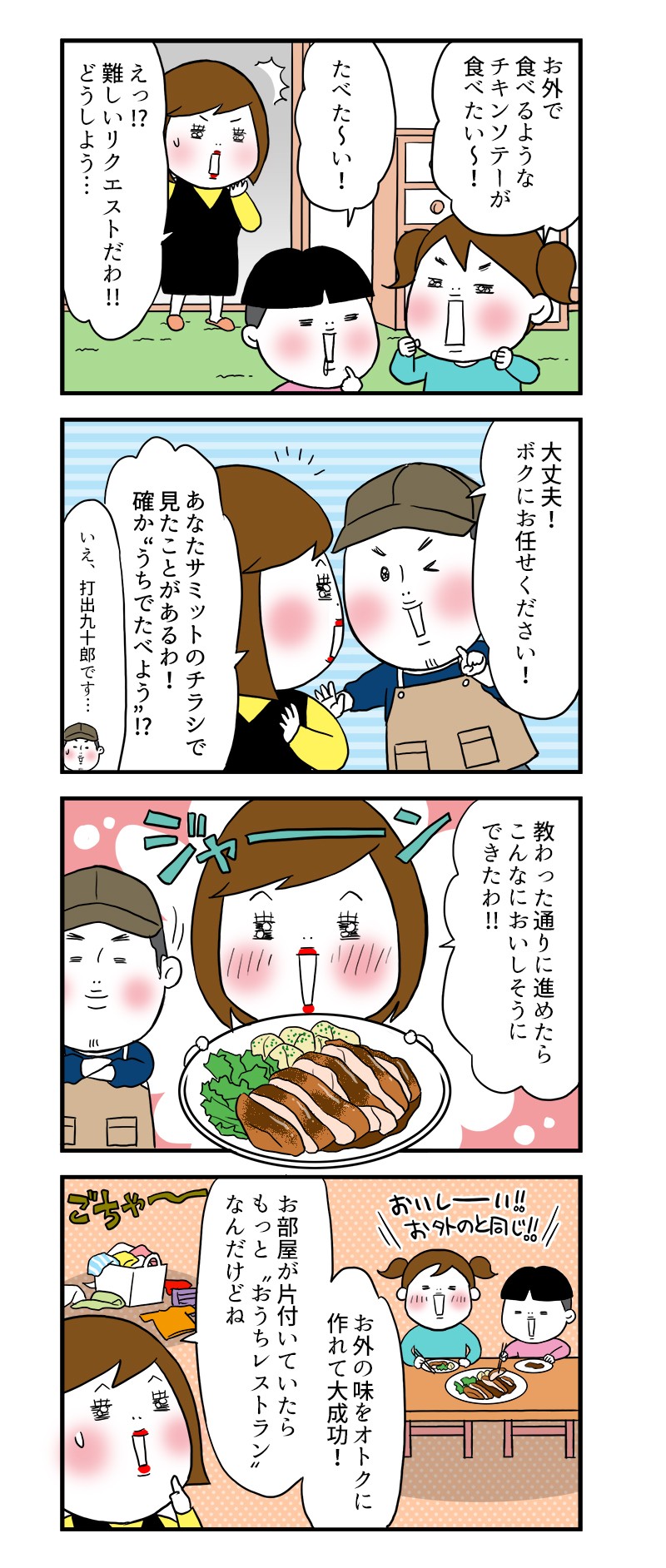 お外で食べるようなチキンソテーが食べたい～！えっ!?難しいリクエストだわ!!どうしよう…大丈夫！ボクにお任せください！あなたサミットのチラシで見たことがあるわ！確か“うちでたべよう”!?いえ、打出九十郎です…教わった通りに進めたら、こんなにおいしそうにできたわ!!お外の味をお得に作れて大成功！お部屋が片付いていたらもっと“おうちレストラン”なんだけどね