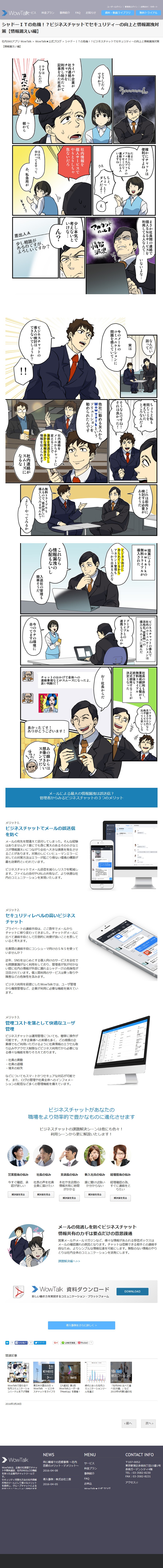 シャドーITの危機!?ビジネスチャットでセキュリティーの向上と情報漏洩対 策【情報漏えい編】
社内SNSアプリ WowTalk > WowTalk★公式ブログ > シャドーITの危機!?ビジネスチャットでセキュリティーの向上と情報漏洩対策 【情報漏えい編】

う～ん
どうしたんですか? 
ライバル企業が社内連絡にチャットを利用し始めたって記事をみた社長が
ウチはどうなんだ！？
って朝から
確かにチャットは便利ですよね
たまにお客さんでもフェイスブックのメッセージで連絡をくれる人いますね。
ちょ、ちょっと!ダメだよ!
え
社内情報を個人サービスでやりとりしちゃ危ないだろ
ははは、 分かってますって
あ、私急用が
そそくさ
まさか社員間の連絡で個人SNSサービスを利用してる人なんて... いないよな...
アカウントのっとり
情報漏洩
 少し本気で考えないといけな... 
ん？
差出人A
少し相談が あるのですが、 よろしいですか?
なんだい話って
実は今のメールのコミュニケーションに問題を感じていて...
ビジネスチャットの導入の検討はできないでしょうか? 
ちょうど私も同じことを 考えていたところなんだよ
そうなんですね!それは良かった! 
他社に勤める友人からWow Talkという ソリューションを 勧められたんです。
社内連絡を メールからチャットに変えることで連絡を見逃さないし 余計な情報抜きで 情報を伝えられます
社内連絡がスムーズになるな
これは前向きに検討する必要がありそうだ 
無料トライアルもあるので、是非試しに導入してみませんか? 
よし!やってみるか、
 提案によりwowtalkの 無料トライアルが導入された
ビジネス向けに作られているから アカウント管理も しっかり出来るんだな 
これなら情報漏洩の心配もないし
 入退社の管理も簡単そうだ。
ビジネスチャットの導入で社内のコミュニケーションは活性化、営業側への導入もスムーズに進んだ
グーグルドライブとの連携もできるのか
今のウチの環境に合ってますね 
社員の評判も良く、業務成績にも繋がり 無料トライアル終了後も正式使用することが決定となった
1アカウント 月額300円なら 他サービスと比べても安いしな
お!社長からだ。
チャットのおかげで全体への 連絡事項などがスムーズになったよ。 良い判断だ!
素晴らしい
良かったです! ありがとうございます!
あの顔からは想像できないスタンプだ...
メールによる最大の情報漏洩は誤送信? 管理者からみるビジネスチャットの3つのメリット

メリット1. ビジネスチャットでメールの誤送信 を防ぐ

メールの宛先を間違えて送付してしまった。そんな経験 はありませんか?誰にでも身に覚えのあるその小さなミ スが情報漏えいにつながり会社へ大きな損害を発生させ ることがあります。対策のしにくいヒューマンエラーに 対しての対策方法はエラーが起こり得ない環境の構築が 最も効果的といわれています。
ビジネスチャットでメール送信を減らしリスクを軽減し ます。ファイルの添付やURLの共有など、より快適な社 内のコミュニケーションを実現いたします。
メリット2. セキュリティレベルの高いビジネス チャット
プライベートの連絡手段は、ここ数年でメールから チャットに移り変わってきました。チャットがメールに 比べて連絡手段として圧倒的に利便が良いことを表して いると考えます。
社員間の連絡手段にコンシューマ向けのSNSを使って いませんか?
近年、SNSをはじめとする個人向けのサービスを会社で も問題意識がなく利用をしており、管理者が気が付かな い間に社内の情報が外部に漏れるシャドーITの危険性が 注目されています。個人間利用のサービスは乗っ取りや 障害などの危険性を含みます。
ビジネス利用を前提にしたWowTalkでは、ユーザ管理 から権限管理など、企業が利用に必要な機能を揃えてい ます。
メリット3. 管理コストを落として快適なユーザ 管理
ビジネスチャットは運用管理についても、簡単に操作が 可能です。大手企業様への実績も多く、どの規模の企 業様でもご利用いただけるように社員情報のエクセル取 り込みやアクセス制限などビジネス利用だから必要にな る様々な機能を取りそろえております。
・社員の異動」 ・社員の退職 ・端末の紛失
などについてもスマートかつセキュアな対応が可能で す。また、ログの管理や社員全体へのインフォメー ションの配信など多くの管理機能を備えています。
ビジネスチャットがあなたの 職場をより効率的で豊かなものに進化させます
ビジネスチャットの課題解決シーンは他にも色々!
利用シーンから更に解説いたします!
営業担当の悩み今すぐ確認、承認が欲しい
社長の悩み社長の声を社員 全員に届けたい
支店長の悩み本社や支店間の情報共有に時間がかかる

新入社員の悩み誰に聞けば良いか分からない
経理担当の悩み経理確認の為、すぐに連絡をとりたい

メールの見逃しを防ぐビジネスチャット 情報共有のカギは要点だけの意思疎通
営業メールやメールマガジンなど、様々な情報があふれる受信ボックスは メールの確認漏れの原因となります。チャットは信頼できる相手との連絡手 段なため、よりシンプルな情報伝達を可能にします。無駄のない情報のやり とりは社内全体のコミュニケーションを活発にします。
