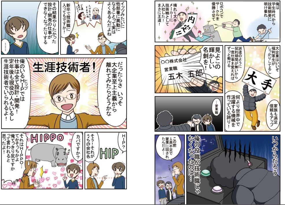 晴れて大手メーカーに技術職として入社した！まさに王道！いつからだろう、俺の役職が技術職じゃなくなったのは…イッツみたいに他部署に異動になるってことは、実はよくあるんだよね。その結果、やりたかった設計・開発の仕事ができなくなったりする。だったらさ、いっそ大企業至上主義から離れてみたらどうかな。俺のいるHIPでは仕事は全て設計・開発！定年後も現役の人もいるし、生涯技術者でいられるよ！
