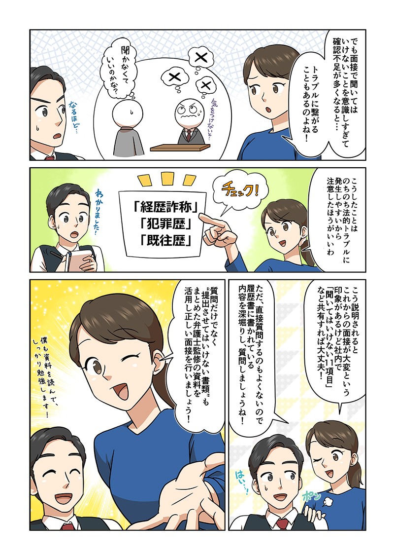 でも面接で聞いてはいけないことを意識しすぎて確認不足が多くなると…トラ物に繋がることもあるのよね！こうしたことはのちのち法的トラブルに発生しやすいから注意した方がいいわ！こう説明されるとこれからの面接が大変という印象があるけど社内で「聞いてはいけない11項目」など共有すれば大丈夫！質問だけでなく“提出させてはいけない書類”もまとめた弁護士監修の資料を活用し正しい面接を行いましょう！