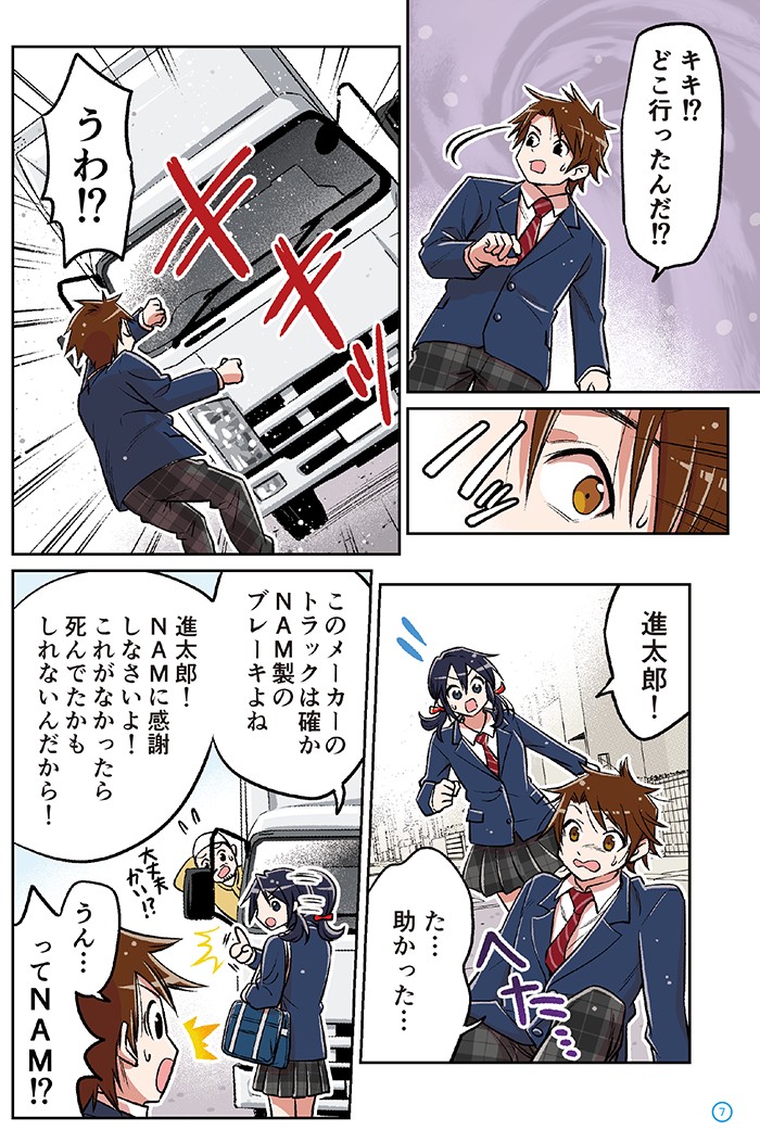 キキ！？どこ行ったんだ！？
うわ！？　トラックが急ブレーキ

進太郎！た…助かった
座りこむ進太郎

このメーカーのトラックは確かNAM製のブレーキよね
NAMに感謝しなさいよ！
これがなかったら死んでたかもしれないんだから！

うん…ってNAM！？