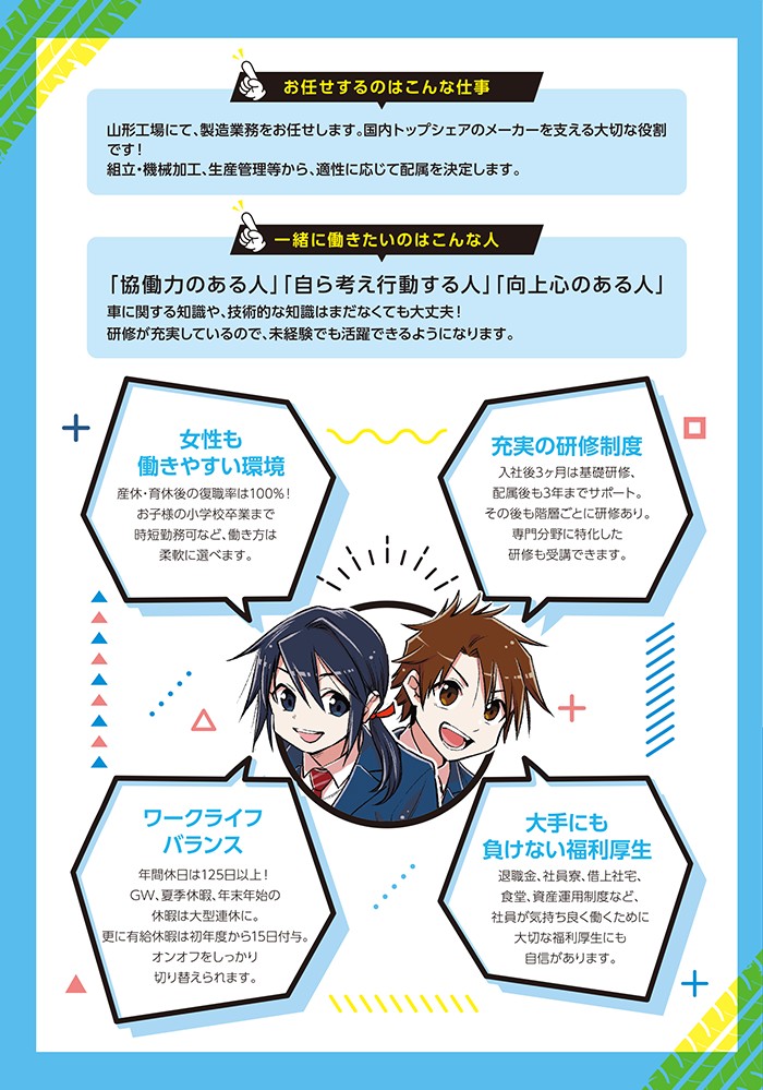 お任せするのはこんな仕事
山形工場にて、製造業務をお任せします。国内トップシェアのメーカーを支える大切な役割です！組立・機械加工、生産管理等から、適性に応じて配属を決定します。

一緒に働きたいのはこんな人
「協働力のある人」「自ら考え行動する人」「向上心のある人」
車に関する知識や、技術的な知識はまだなくても大丈夫！研修が充実しているので、未経験でも活躍できるようになります。

女性も働きやすい環境
産休・育休後の復職率は100%！お子様の小学校卒業まで時短勤務可など、働き方は自由に選べます。

充実の研修制度
入社後3ヶ月は基礎研修、配属後も3年までサポート。その後も階層ごとに研修あり。専門分野に特化した研修も受講できます。

ワークライフバランス
年間休日は125日以上！GW、夏季休暇、年末年始の休暇は大型連休に。更に有給休暇は初年度から15日付与。オンオフをしっかり切り替えられます。

大手にも負けない福利厚生
退職金、社員寮、借り上げ社宅、食堂、資産運用制度など、社員が気持ちよく働くために大切な福利厚生にも自信があります。