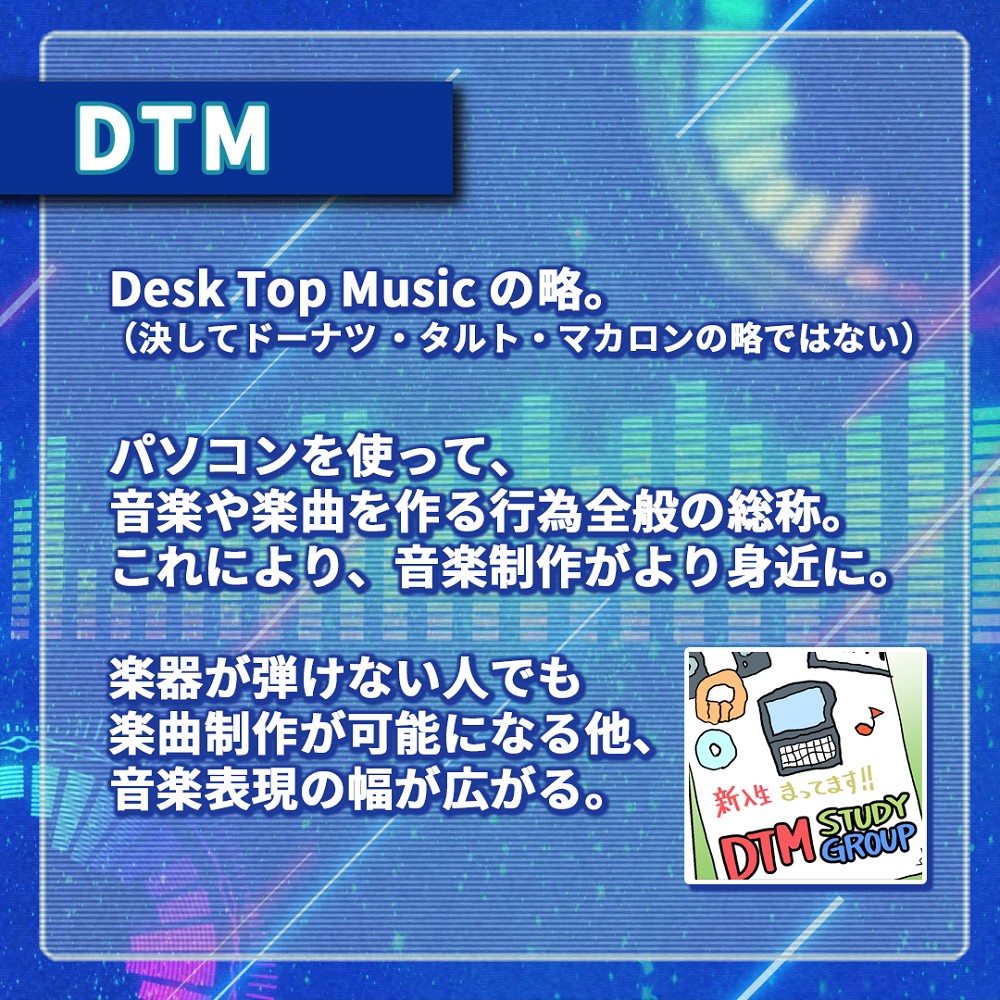 DTMとは
Desk Top Musicの略。
パソコンを使って音楽や楽曲を作る行為全般の総称。これにより、音楽制作がより身近に。
楽器が弾けない人でも楽曲制作が可能になる他、音楽表現の幅が広がる。