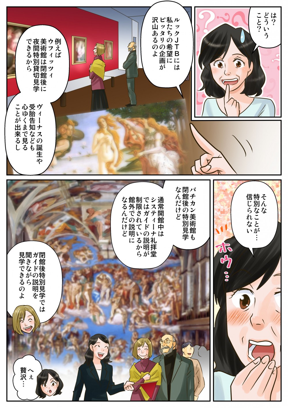 は？どういうこと？ルックＪＴＢには私たちの希望にピッタリの企画が沢山あるのよ。例えばウフィッツィ美術館は閉館後に夜間特別貸切見学できるからヴィーナスの誕生や受胎告知なども心ゆくまで見ることが出来るし。そんな特別なことが…信じられない。