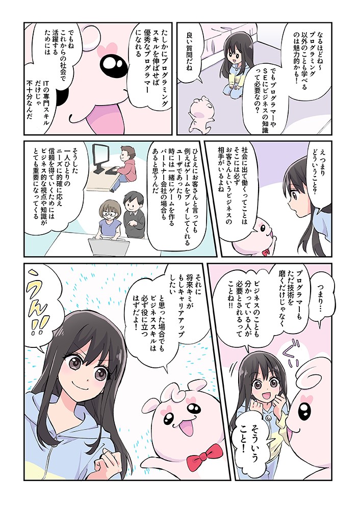 でもプログラマーやＳＥにビジネスの知識って必要なの?良い質問だね。社会に出て働くってことは、そこには必ずお客さんというビジネスの相手がいるよね。つまり、プログラマーもただ技術を磨くだけじゃなく、ビジネスのことも分かっている人が必要とされてるってことね！