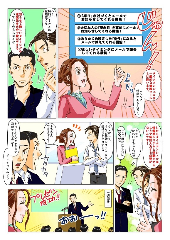 タイムコンシェルは一般的な無料ツールとは違います。①「期日」が近づくとメールでお知らせ②大切な人の「記念日」を事前にメールでお知らせ③あらかじめ設定した「条件」になるとメールで教えてくれる④欲しいタイミングにメールで報告してくれる　しかもタイムコンシェルは情報系システムや基幹システムと連動できるので、毎回入力も不要！
