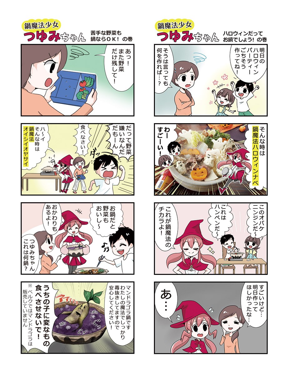 苦手な野菜も鍋ならOKの巻。また野菜だけ残して！だって野菜嫌いなんだもーん。食べなさい！そんな時は鍋魔法オイシイヤサイ。お鍋だと野菜もおいし～。おかわりもあるよ！つゆみちゃん何鍋？マンドラゴラ鍋です。わたしの魔法でしっかり毒抜きしてますので安心してください！うちの子に変なもの食べさせないで！ハロウィンだってお鍋でしょう！の巻。明日のハロウィンパーティーごちそう作ってね！そうは言っても何を作れば？そんな時は鍋魔法ハロウィンナベ。すごーい！このオバケニンジンだ～これはハンペンだ～これが鍋魔法のチカラよ！すごいけど明日作ってほしかったな。