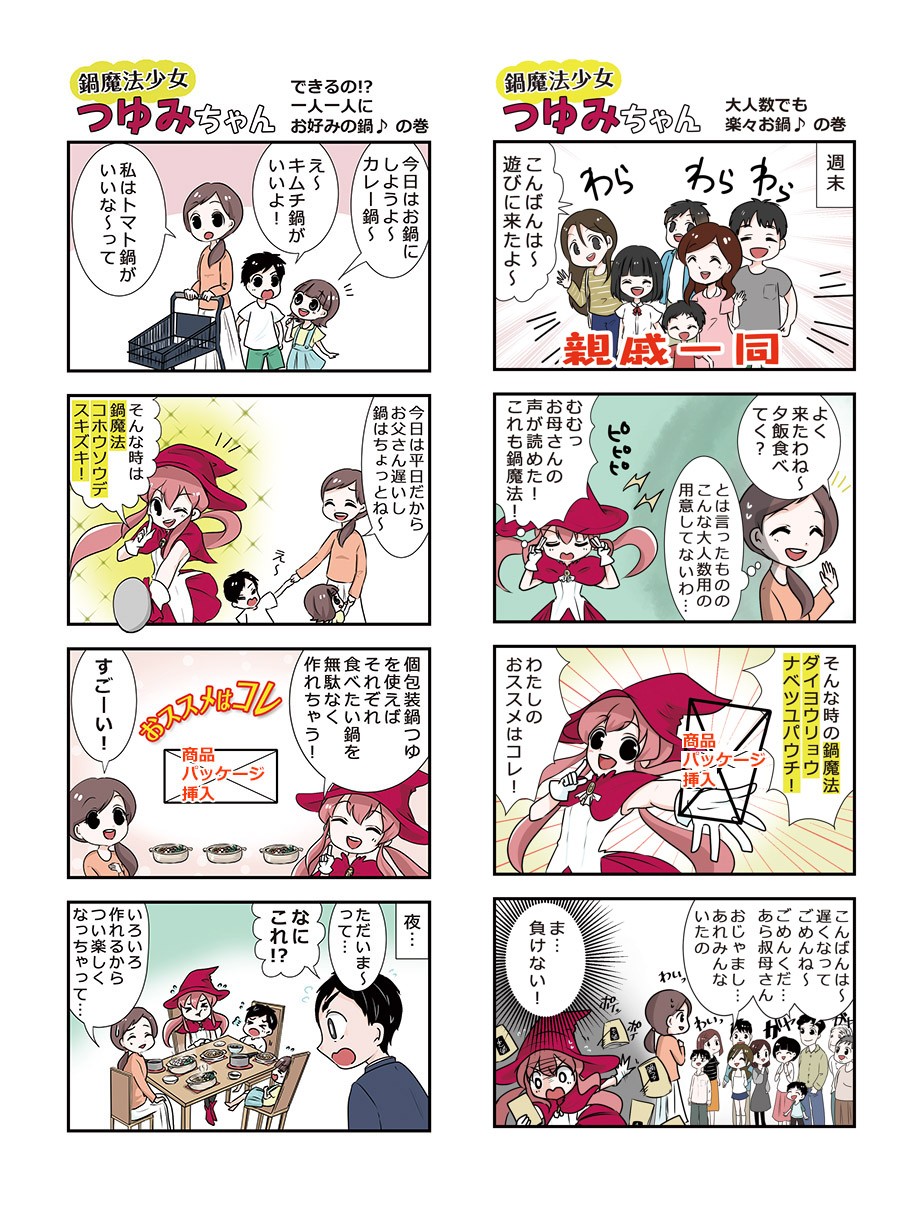 できるの⁉一人一人にお好みの鍋の巻。今日はお鍋にしようよ～カレー鍋。え～キムチ鍋がいいよ！私はトマト鍋がいいな～今日は平日だからお父さん遅いし鍋はちょっとね～そんな時は鍋魔法コホウソウデスキズキ！個包装鍋つゆを使えばそれぞれ食べたい鍋を無駄なく作れちゃう！すごーい！夜。ただいま～って。なにこれ！いろいろ作れるからつい楽しくなっちゃって。大人数でも楽々お鍋の巻。週末。こんばんは～遊びに来たよ～よく来たわね～夕飯食べてく？とは言ったもののこんな大人数用の用意してないわ。むむっお母さんの声が読めた！これも鍋魔法！そんな時の鍋魔法ダイヨウリョウナベツユパウチ。わたしのおススメはコレ！こんばんは～遅くなってごめんね～ごめんくだ。あら叔母さん。ま、負けない！