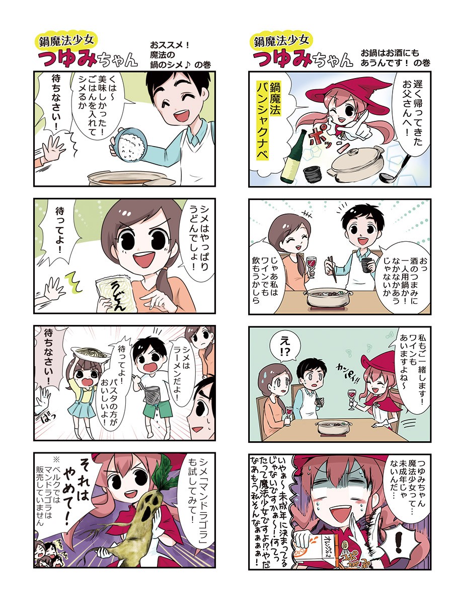 おススメ！魔法の鍋のシメの巻。美味しかった！ごはんを入れてシメるか。待ちなさい！シメはやっぱりうどんでしょ！待ってよ！シメはラーメンだよ！待ってよ！パスタの方がおいしいよ！待ちなさい！シメ「マンドラゴラ」も試してみて！それはやめて！※ベルクではマンドラゴラは販売していません。お鍋はお酒にもあうんですの巻。遅く帰ってきたお父さんへ！鍋魔法バンシャクナベ。酒のつまみに一人用鍋か！なかなかあうじゃないか。じゃあ私はワインでも飲もうかしら。私もご一緒します！ワインもあいますよね～え⁉つゆみちゃん魔法少女って、未成年じゃないんだ。