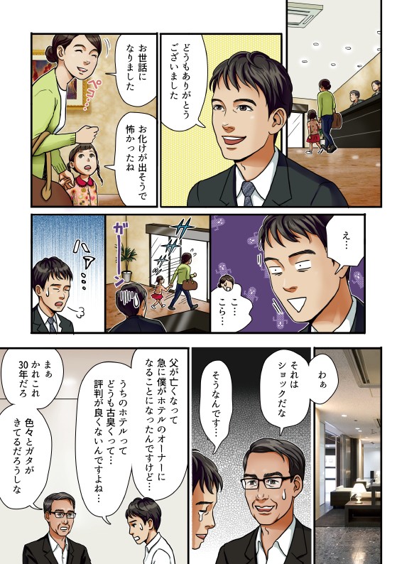どうもありがとうございました。お世話になりました。お化けが出そうで怖かったね。笑。それはショックだな。そうなんです。父が亡くなって急に僕がホテルのオーナーになることになったんですけど、うちのホテルってどうも古臭くて、評判が良くないんですよね。かれこれ30年だろう色々とガタが来てるだろうしな。