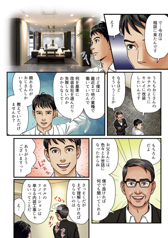 今日は相談に来たんです。うちもおじさんのホテルのようにきれいに改装したいんです。なるほどそういうことか。けど僕は最近まで他の業種で働いていたので何を基準に改装会社を選んだら失敗しないのか分からなくて。頼れるのがおじさんしかいなくて教えていただけませんか。もちろんだよ。お父さんには色々とお世話になったからね僕でよければ何でも聞いてくれよ。ありがとうございます。早速だがまず理解しなければならないのはホテルのリノベーションは単なる内装工事じゃないってことだ。