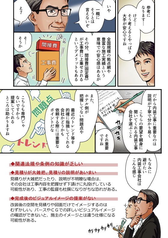 参考になります、そう考えるとやっぱり大手がすんですね。いや一概にはそうとは言えないぞ。全国規模の拠点も家豊富な施工実績と言う意味での安心感はあるが、その分、間接費固定費が工事費に上乗せされていると言うデメリットもある。だから内装工事に重要なのは説明が丁寧でわかりやすくこちらの要望を親身に聞いてくれる内装会社を選ぶこと。それ重要ですね。また、ホテル側が把握していない問題点や最近のトレンド等を的確にしてくれる会社かどうか依頼する際には重要なポイントだな。こちらも専門じゃないですから提案してくれるところ助かりますね。ちなみに避けたい内装工事外車はこんな感じ。関連法令や条例の知識が乏しい。見積もりが大雑把、見積もりの説明が曖昧。見積もりが大雑把だったり、説明が不明瞭な場合は、その会社は工事内容を把握せずに下請けに丸投げしている可能性があり、工事監督も不安。完成後のビジュアルイメージの提案がない。改装後の空間の見積もりを集めなければいけないするのは難しい。パースや政治での詳しいビジュアルイメージの確認ができないと、施工イメージとは違う仕様になる可能性がある。