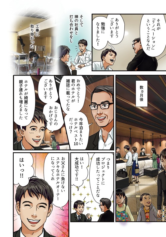 それがイノベーションと言うことなんだ。ありがとうございます勉強になりました。そして禅の社員と打ち合わせをし工事にとりかかった。数カ月後。おめでとう君のホテルが写真載ってたな今年泊まりたいホテルベスト店だっけ。ありがとうございますおじさんのおかげでホテルがきれいになって親子連れも増えました。つまりプロジェクトに成功したって事は大大成功です。お父さんに負けない素敵なホテルオーナーになってくれ。はい。