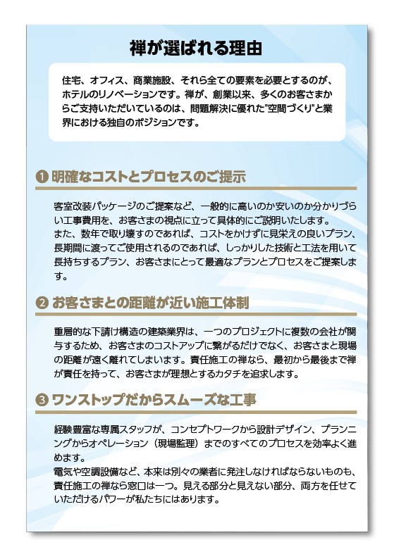 選ばれる理由。住宅、オフィス、商業施設、それら全ての要素を必要とするのが、ホテルのリノベーションです。創業以来、多くのお客様からご支援をいただいているのは問題解決に優れた空間作りと業界における独自のポジションです。明確なコストとプロセスのご提示。客室改装パッケージのご提案など、一般的に高いか安いか分かり次第工事費用を、お客様の視点に立って具体的に説明いたします。また、数年で取り壊すのであれば、コストをかけずに見栄えの良いプラン、長期間にわたってご使用されるのであれば、しっかりとした技術と方法を用いて長持ちするプラン、お客様によって最適なプランとプロセスをご提案いたします。お客様との距離が近い施工体制。重層的な下請け構造の建築業界は、1つのプロジェクトの複数の会社が対応するためお客様のコストアップにつながるだけでなく、お客様と現場の距離が遠く離れてしまいます。責任施工の禅なら最初から最後まで禅が責任を持って、お客様が理想とする形を追求します。アウトプットだからスムーズな工事。経験豊富な専属スタッフが、コンセプトワークから設計デザイン、プランニングからオペレーション現場監督まですべてのプロセスを効率よく進めます。電気や空調設備など、本来は別々の業者に発注しなければならないものも、責任施工の禅なら窓口は1つ。見える部分と見えない部分、両方任せていただけるパワーが私たちにはあります。