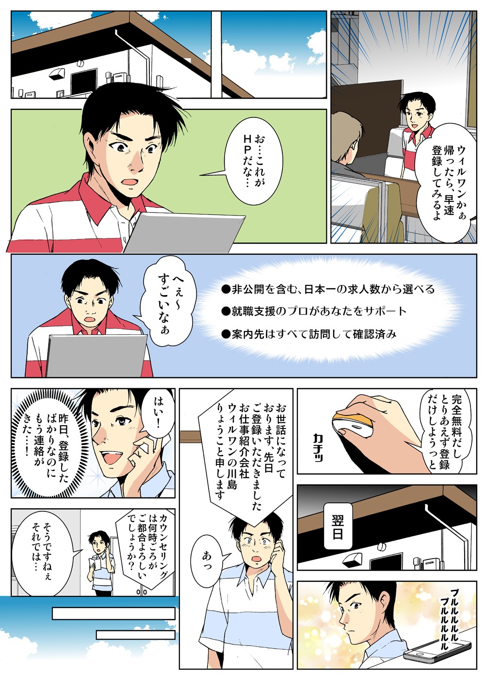 ウィルワンかぁ帰ったら、早速登録してみるよ。お…これがＨＰだな…。へぇ～すごいなぁ。完全無料だしとりあえず登録だけしようっと。翌日。お世話になっております、先日ご登録いただきましたお仕事紹介会社ウィルワンの川島りょうこと申します。あっ。はい！昨日、登録したばかりなのにもう連絡がきた…！