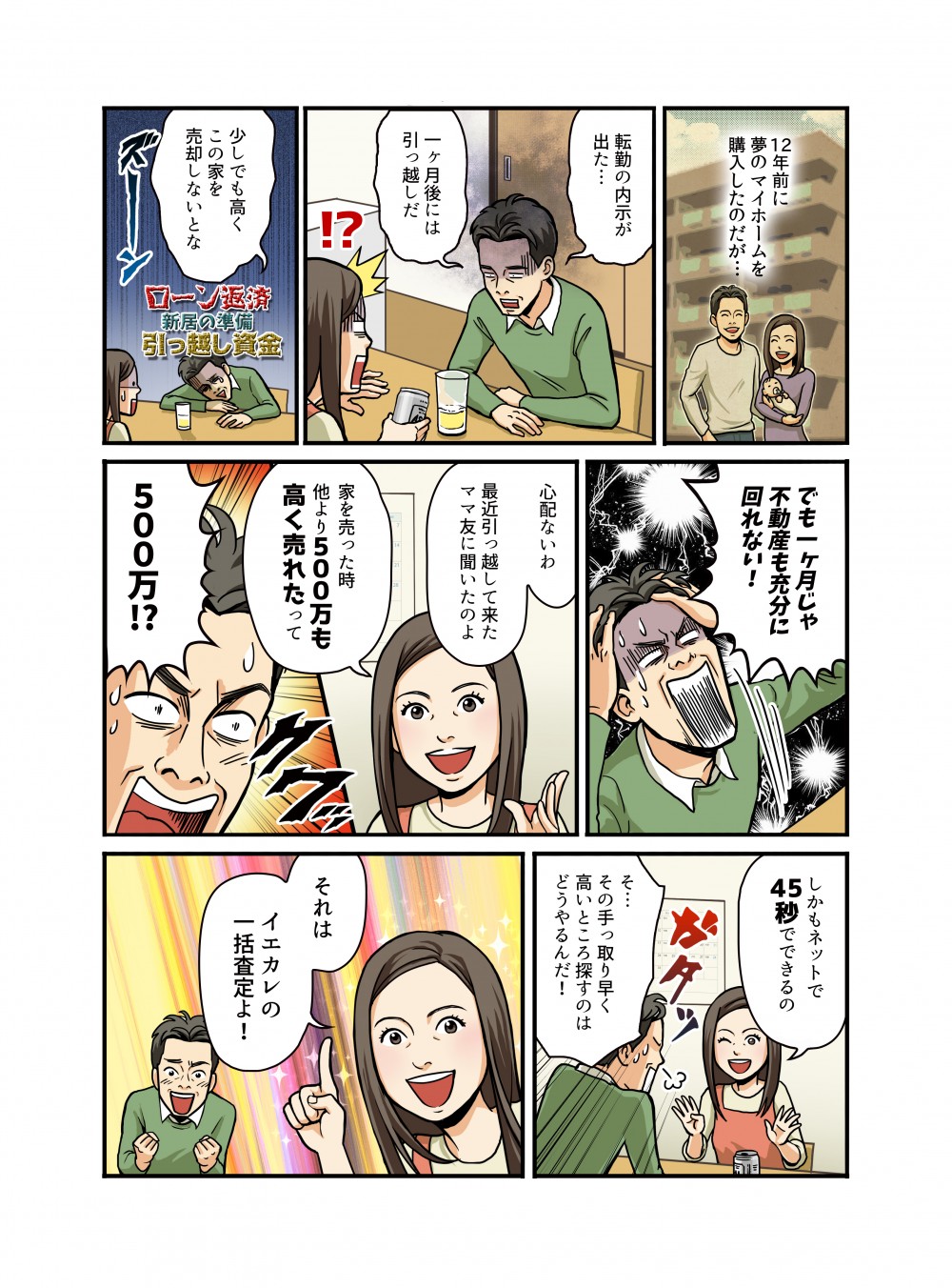 12年前に夢のマイホームを購入したのだが…転勤の内示が出た…一ヶ月後には引っ越しだ。少しでも高くこの家を売却しないとな。でも一ヶ月じゃ不動産も充分に回れない！心配ないわ最近引っ越して来たママ友に聞いたのよ。家を売った時他より500万も高く売れたって500万⁉︎しかもネットで45秒でできるの。その手っ取り早く高いところ探すのはどうやるんだ！それはイエカレの一括査定よ！