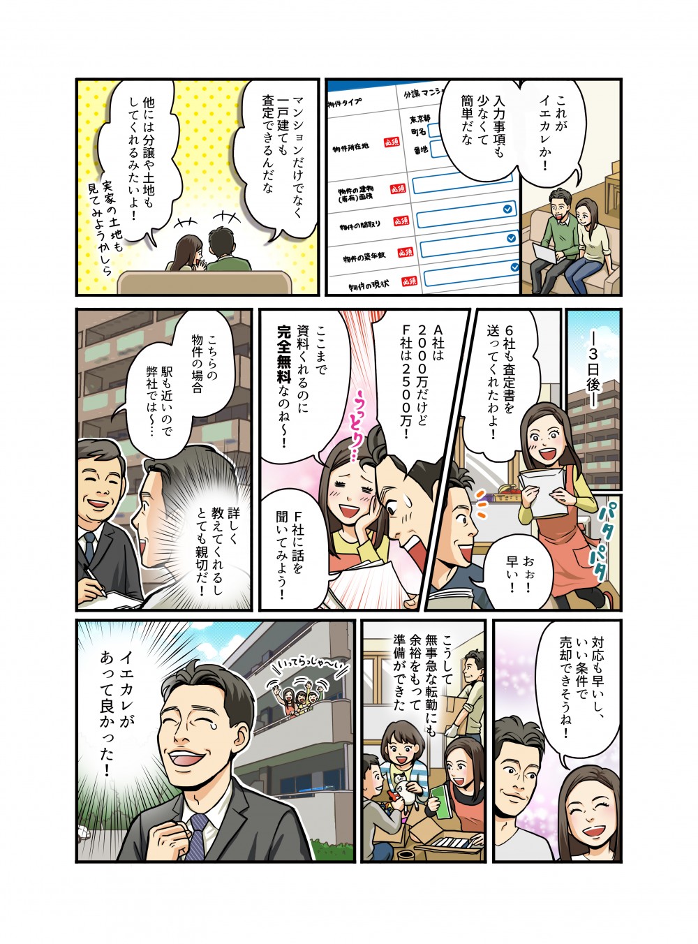 これがイエカレか！入力事項も少なくて簡単だな。マンションだけでなく一戸建ても査定できるんだな他には分譲や土地もしてくれるみたいよ！３日後。6社も査定額を送ってくれたわよ！おぉ！早い！A社は2000万だけどF社は2500万！ここまで資料くれるのに完全無料なのね！F社に話を聞いてみよう！対応も早いし、いい条件で売却できそうね！こうして無事急な転勤にも余裕をもって準備ができた。イエカレがあって良かった！