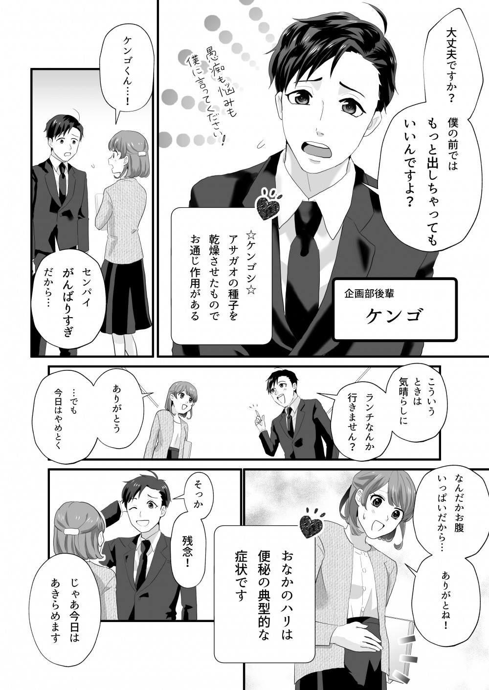 大丈夫ですか？僕のまえではもっと出しちゃってもいいんですよ？
☆ケンゴン☆
アサガオの種子を乾燥させたものでお通じ作用がある
ケンゴくん！
センパイ頑張りすぎだから
こういうときは気晴らしにランチなんか行きません？
ありがとう
でも今日はやめておく
なんだかおなかがいっぱいだから
ありがとね！おなかのハリは便秘の典型的な症状です
そっか
残念
じゃあ今日はあきらめます