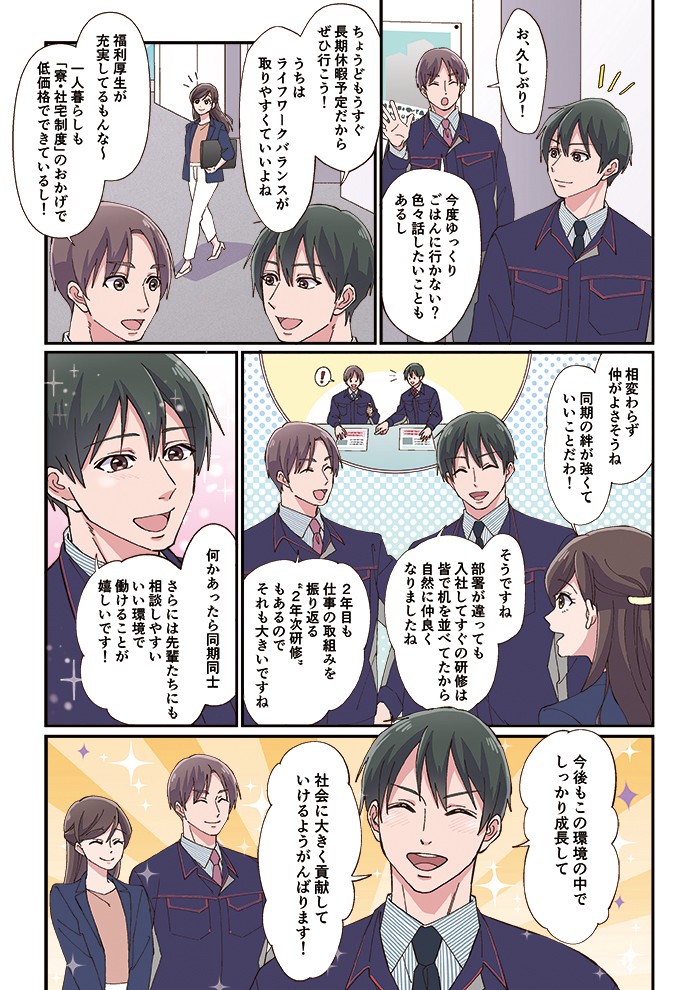 うちはワークバランスがとりやすくていいよね。福利厚生が充実してるもんな～。一人暮らしも「寮・社宅制度」のおかげで低価格でできているし！何かあったら同期同士、さらには先輩たちにも相談しやすいいい環境で働けることが嬉しいです！今後もこの環境の中でしっかり成長して、社会に大きく貢献していけるようがんばります！