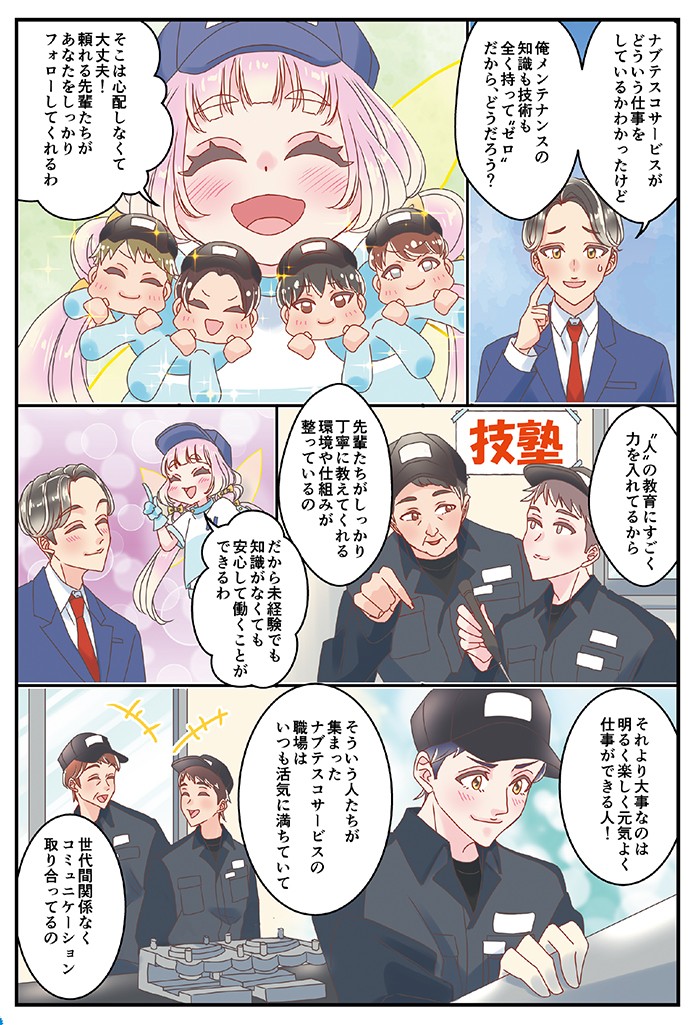 ナブテスコサービスがどういう仕事をしているかわかったけど、俺、メンテナンスの知識も技術も全く持ってゼロだから、どうだろう？そこは心配しなくて大丈夫！頼れる先輩たちがあなたをしっかりフォローしてくれるわ。“人”の教育にすごく力を入れているから、先輩たちがしっかり丁寧に教えてくれる環境や仕組みが整っているの。だから未経験でも知識がなくても、安心して働くことができるわ。それより大事なのは明るくて楽しく元気よく仕事ができる人！そういう人たちが集まったナブテスコサービス職場はいつも活気に満ちていて、世代間関係なくコミュニケーション取り合ってるの。