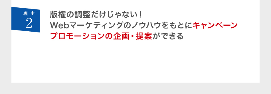 理由2 版権の調整だけじゃない！Webマーケティングのノウハウをもとにキャンペーンプロモーションの企画・提案ができる