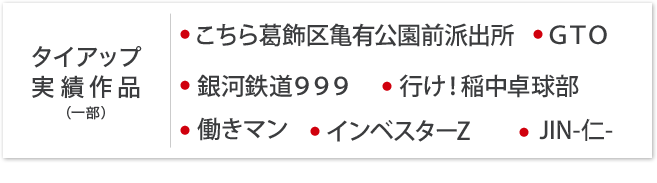 タイアップ実績作品 ● インベスターZ　● 行け！稲中卓球部　● 働きマン　● こちら亀有前公園派出所　● 銀河鉄道999　● GTO