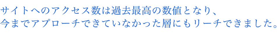 サイトへのアクセス数は過去最高の数値となり、今までアプローチできていなかった層にもリーチできました。